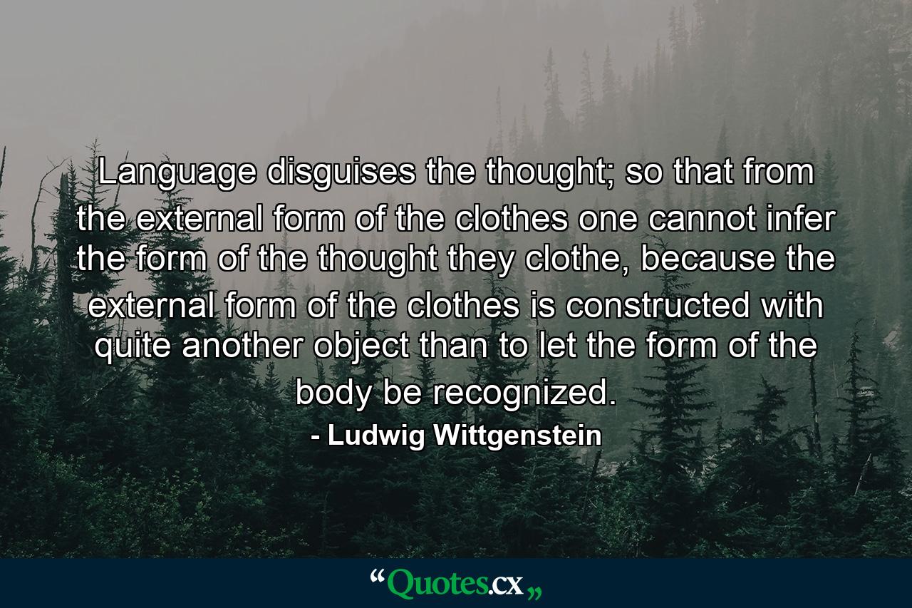 Language disguises the thought; so that from the external form of the clothes one cannot infer the form of the thought they clothe, because the external form of the clothes is constructed with quite another object than to let the form of the body be recognized. - Quote by Ludwig Wittgenstein