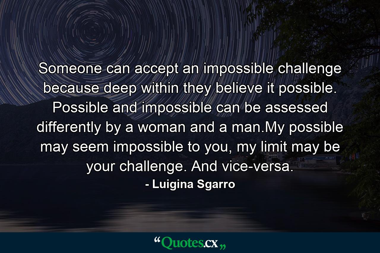 Someone can accept an impossible challenge because deep within they believe it possible. Possible and impossible can be assessed differently by a woman and a man.My possible may seem impossible to you, my limit may be your challenge. And vice-versa. - Quote by Luigina Sgarro