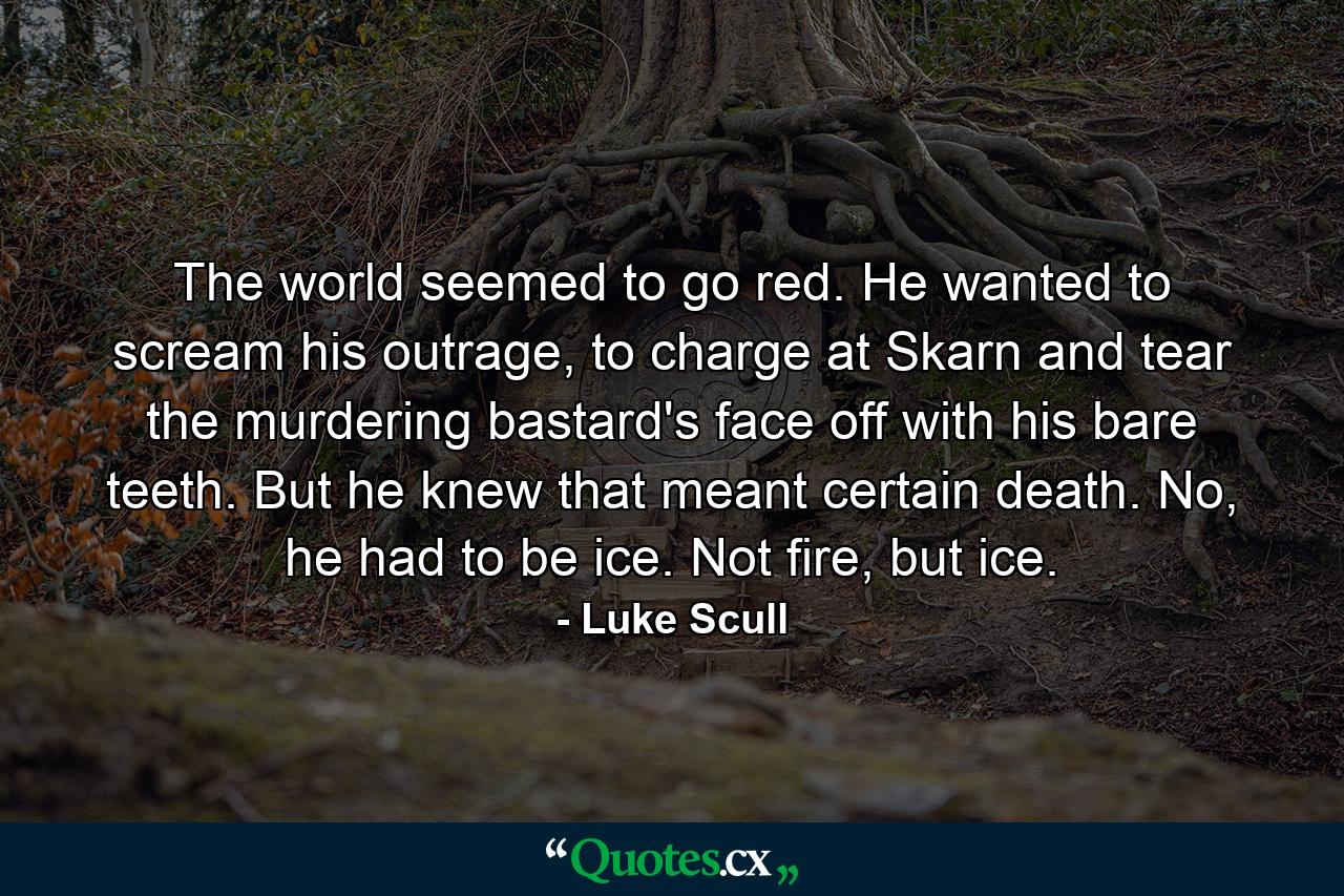 The world seemed to go red. He wanted to scream his outrage, to charge at Skarn and tear the murdering bastard's face off with his bare teeth. But he knew that meant certain death. No, he had to be ice. Not fire, but ice. - Quote by Luke Scull