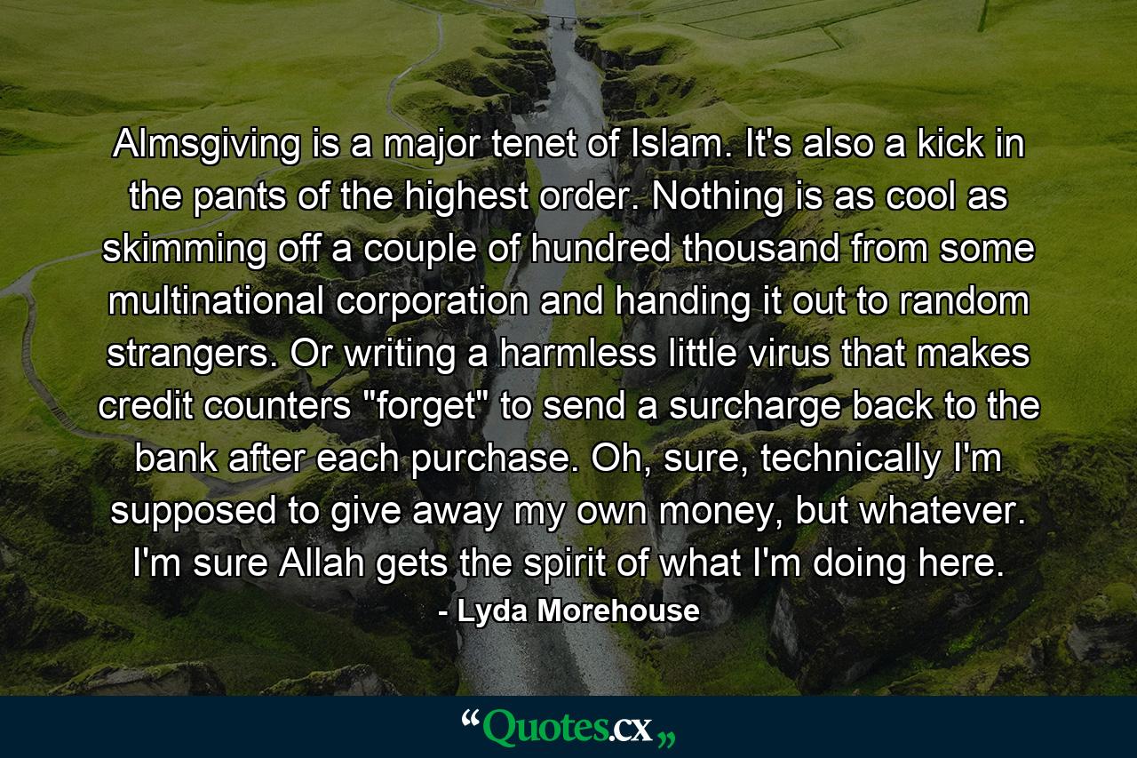 Almsgiving is a major tenet of Islam. It's also a kick in the pants of the highest order. Nothing is as cool as skimming off a couple of hundred thousand from some multinational corporation and handing it out to random strangers. Or writing a harmless little virus that makes credit counters 