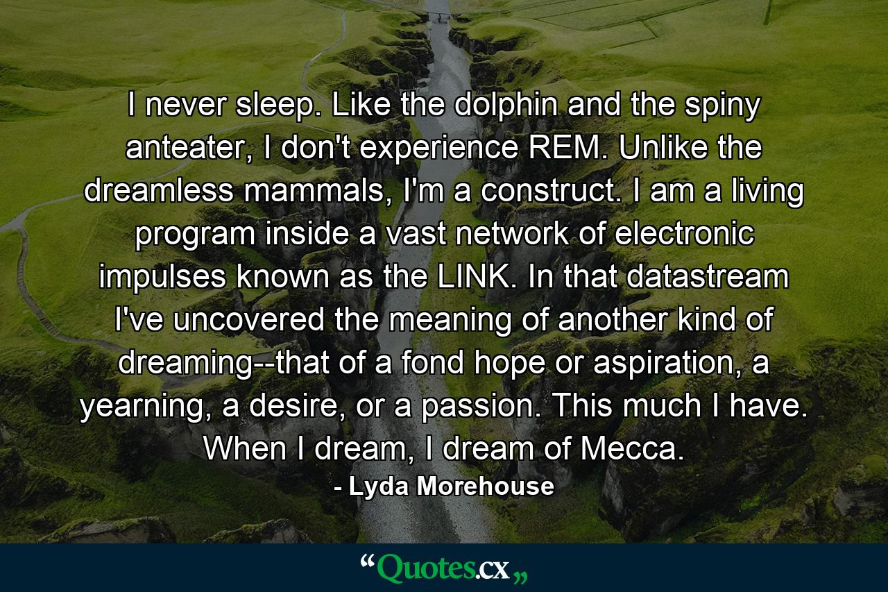 I never sleep. Like the dolphin and the spiny anteater, I don't experience REM. Unlike the dreamless mammals, I'm a construct. I am a living program inside a vast network of electronic impulses known as the LINK. In that datastream I've uncovered the meaning of another kind of dreaming--that of a fond hope or aspiration, a yearning, a desire, or a passion. This much I have. When I dream, I dream of Mecca. - Quote by Lyda Morehouse