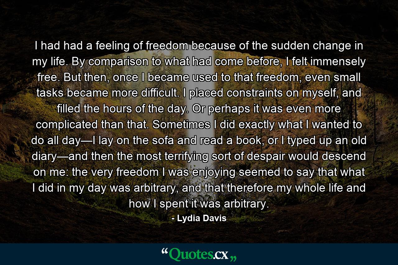 I had had a feeling of freedom because of the sudden change in my life. By comparison to what had come before, I felt immensely free. But then, once I became used to that freedom, even small tasks became more difficult. I placed constraints on myself, and filled the hours of the day. Or perhaps it was even more complicated than that. Sometimes I did exactly what I wanted to do all day—I lay on the sofa and read a book, or I typed up an old diary—and then the most terrifying sort of despair would descend on me: the very freedom I was enjoying seemed to say that what I did in my day was arbitrary, and that therefore my whole life and how I spent it was arbitrary. - Quote by Lydia Davis