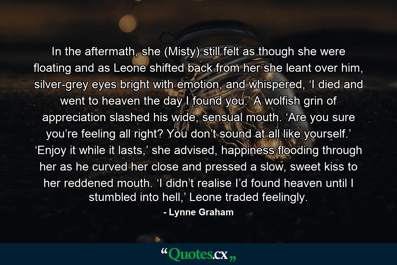 In the aftermath, she (Misty) still felt as though she were floating and as Leone shifted back from her she leant over him, silver-grey eyes bright with emotion, and whispered, ‘I died and went to heaven the day I found you.’ A wolfish grin of appreciation slashed his wide, sensual mouth. ‘Are you sure you’re feeling all right? You don’t sound at all like yourself.’ ‘Enjoy it while it lasts,’ she advised, happiness flooding through her as he curved her close and pressed a slow, sweet kiss to her reddened mouth. ‘I didn’t realise I’d found heaven until I stumbled into hell,’ Leone traded feelingly. - Quote by Lynne Graham