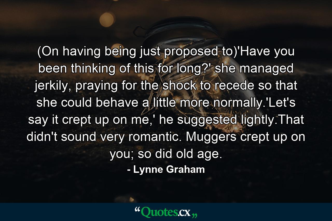 (On having being just proposed to)'Have you been thinking of this for long?' she managed jerkily, praying for the shock to recede so that she could behave a little more normally.'Let's say it crept up on me,' he suggested lightly.That didn't sound very romantic. Muggers crept up on you; so did old age. - Quote by Lynne Graham