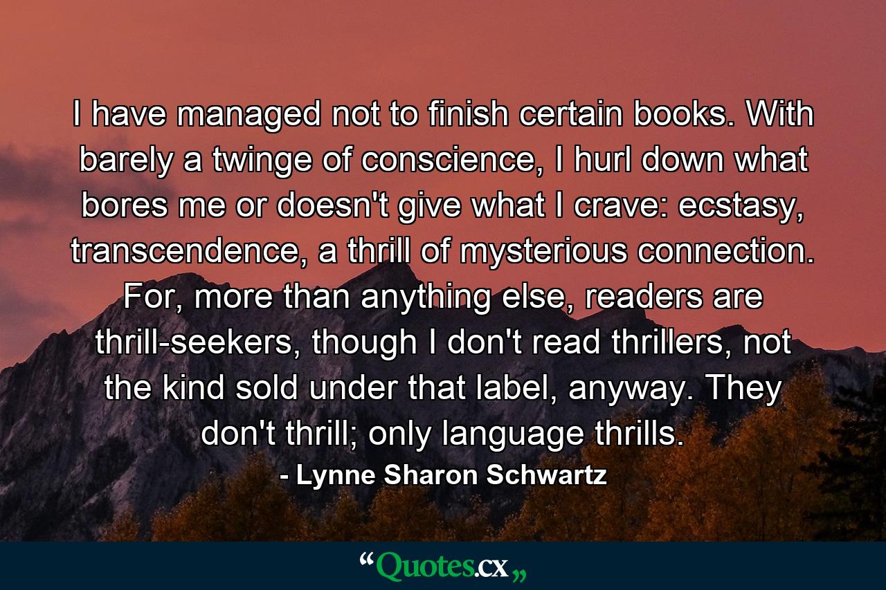 I have managed not to finish certain books. With barely a twinge of conscience, I hurl down what bores me or doesn't give what I crave: ecstasy, transcendence, a thrill of mysterious connection. For, more than anything else, readers are thrill-seekers, though I don't read thrillers, not the kind sold under that label, anyway. They don't thrill; only language thrills. - Quote by Lynne Sharon Schwartz