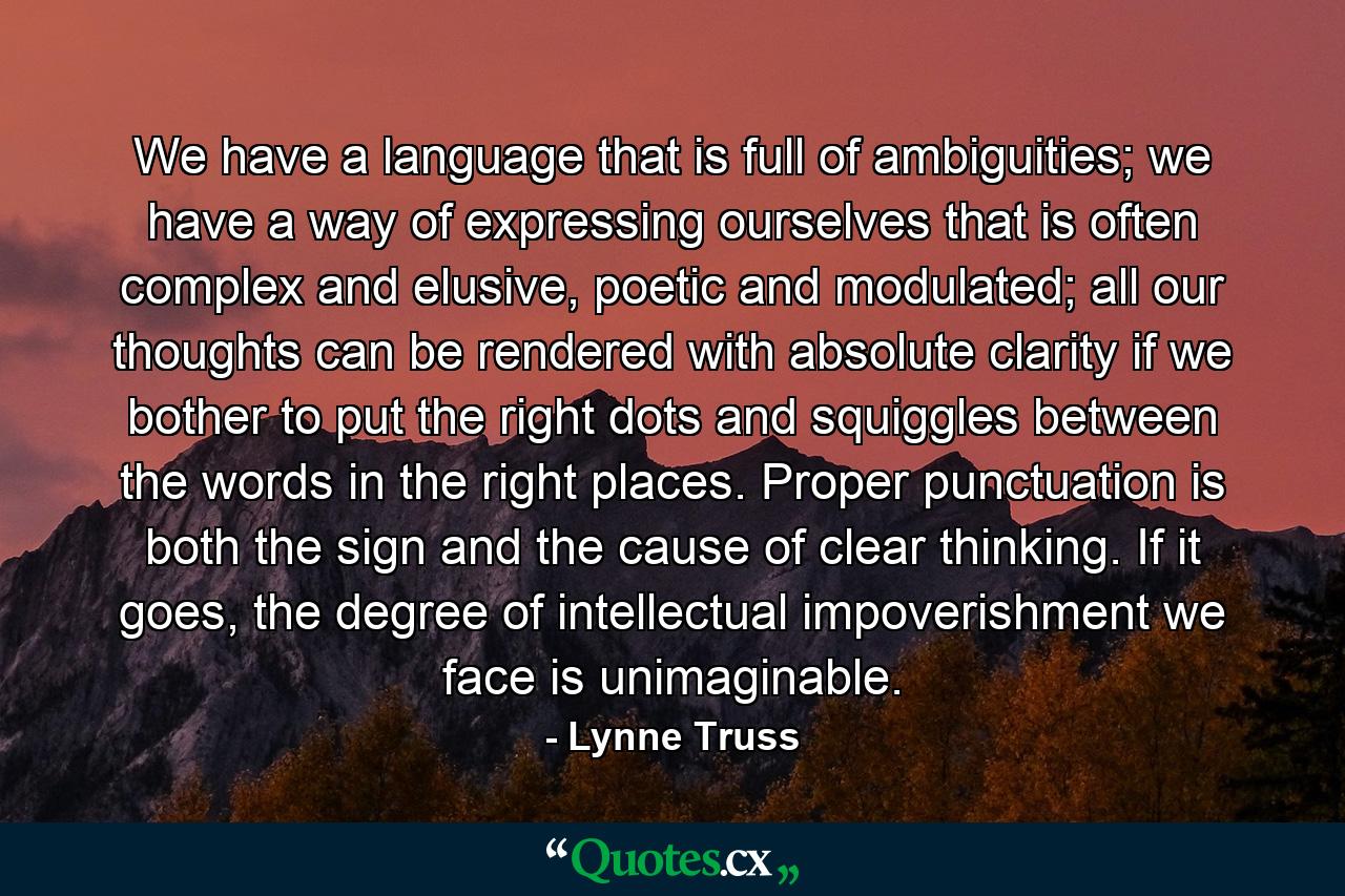 We have a language that is full of ambiguities; we have a way of expressing ourselves that is often complex and elusive, poetic and modulated; all our thoughts can be rendered with absolute clarity if we bother to put the right dots and squiggles between the words in the right places. Proper punctuation is both the sign and the cause of clear thinking. If it goes, the degree of intellectual impoverishment we face is unimaginable. - Quote by Lynne Truss