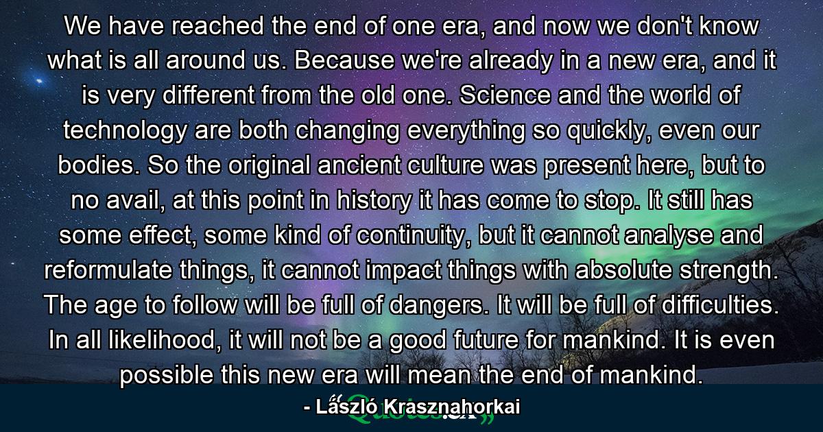 We have reached the end of one era, and now we don't know what is all around us. Because we're already in a new era, and it is very different from the old one. Science and the world of technology are both changing everything so quickly, even our bodies. So the original ancient culture was present here, but to no avail, at this point in history it has come to stop. It still has some effect, some kind of continuity, but it cannot analyse and reformulate things, it cannot impact things with absolute strength. The age to follow will be full of dangers. It will be full of difficulties. In all likelihood, it will not be a good future for mankind. It is even possible this new era will mean the end of mankind. - Quote by László Krasznahorkai