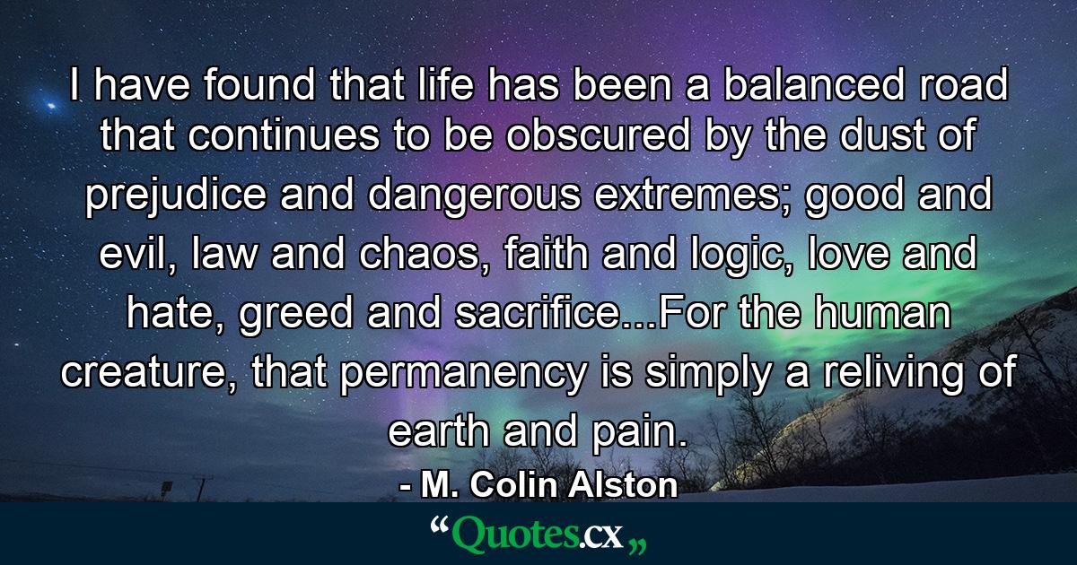 I have found that life has been a balanced road that continues to be obscured by the dust of prejudice and dangerous extremes; good and evil, law and chaos, faith and logic, love and hate, greed and sacrifice...For the human creature, that permanency is simply a reliving of earth and pain. - Quote by M. Colin Alston