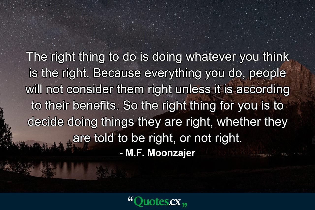 The right thing to do is doing whatever you think is the right. Because everything you do, people will not consider them right unless it is according to their benefits. So the right thing for you is to decide doing things they are right, whether they are told to be right, or not right. - Quote by M.F. Moonzajer