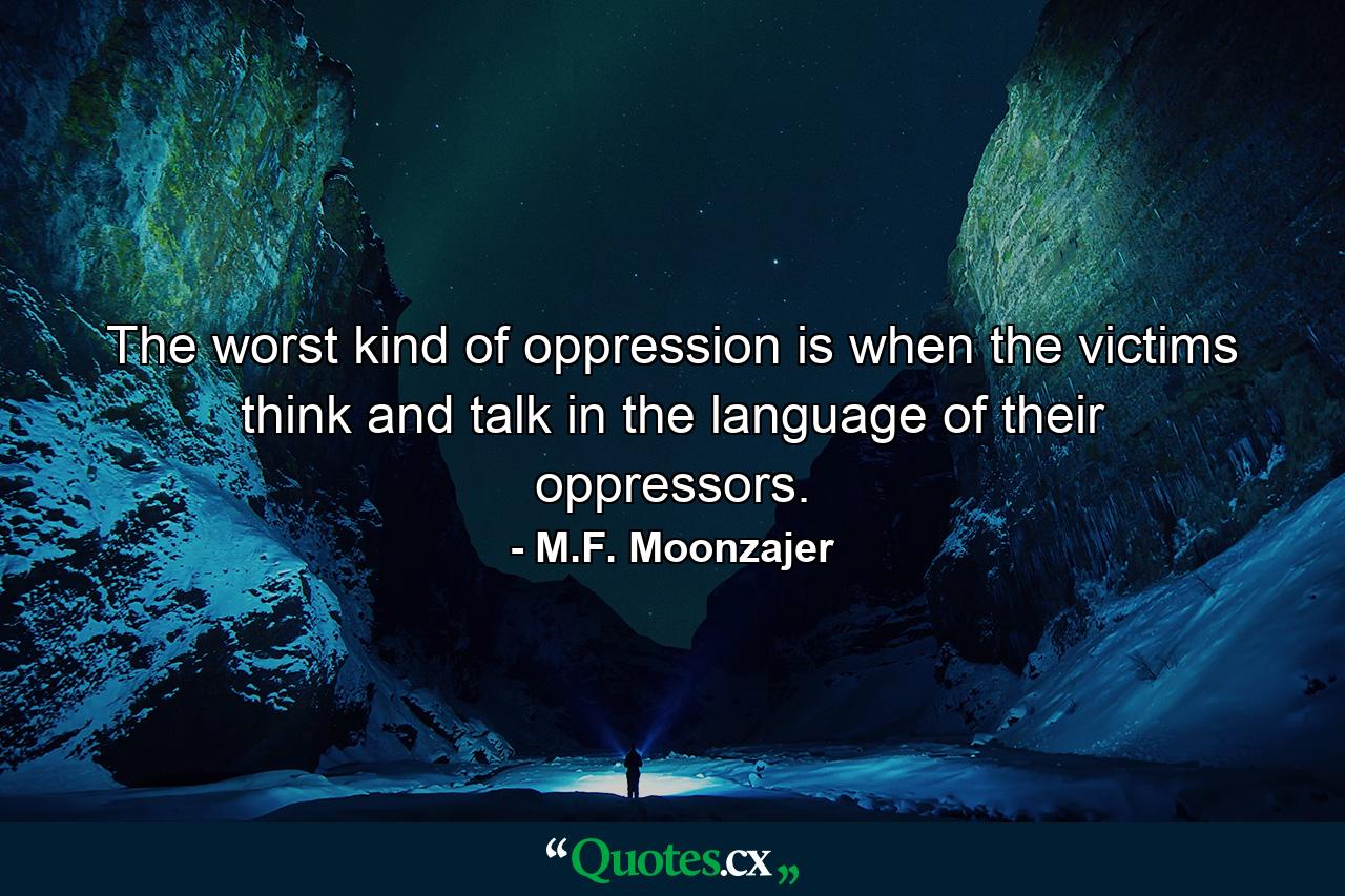 The worst kind of oppression is when the victims think and talk in the language of their oppressors. - Quote by M.F. Moonzajer