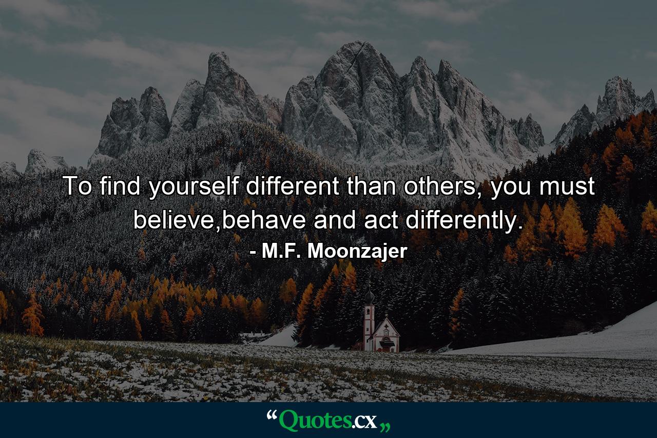 To find yourself different than others, you must believe,behave and act differently. - Quote by M.F. Moonzajer