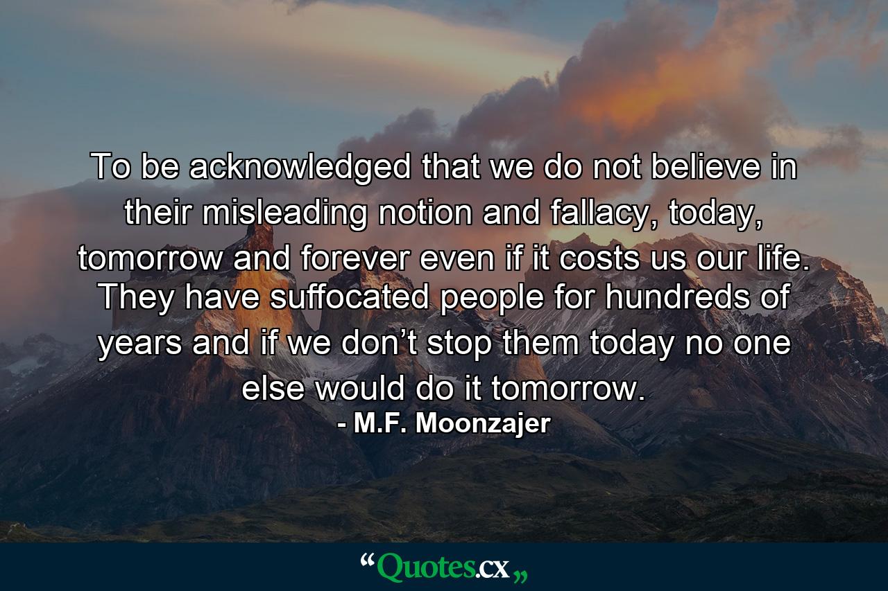 To be acknowledged that we do not believe in their misleading notion and fallacy, today, tomorrow and forever even if it costs us our life. They have suffocated people for hundreds of years and if we don’t stop them today no one else would do it tomorrow. - Quote by M.F. Moonzajer