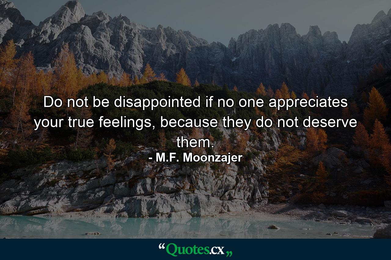 Do not be disappointed if no one appreciates your true feelings, because they do not deserve them. - Quote by M.F. Moonzajer