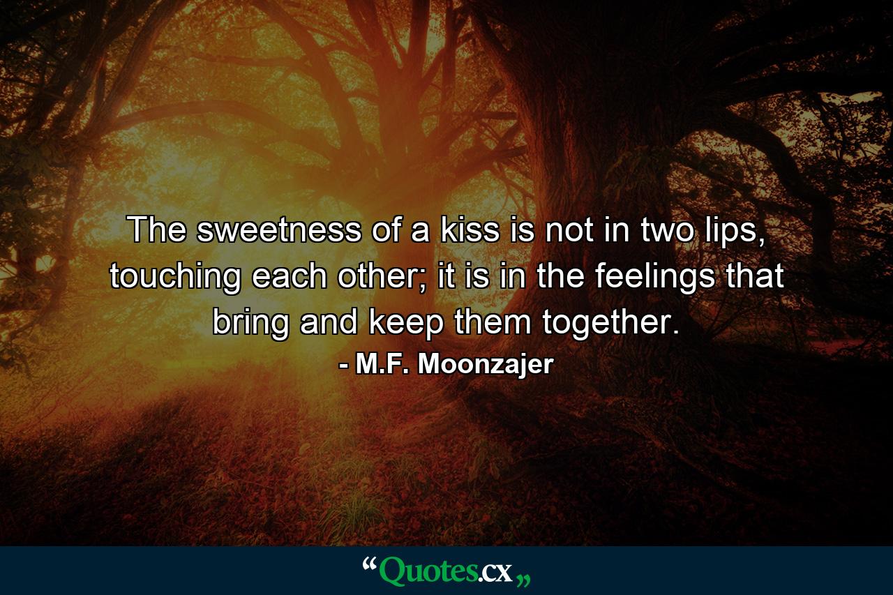 The sweetness of a kiss is not in two lips, touching each other; it is in the feelings that bring and keep them together. - Quote by M.F. Moonzajer