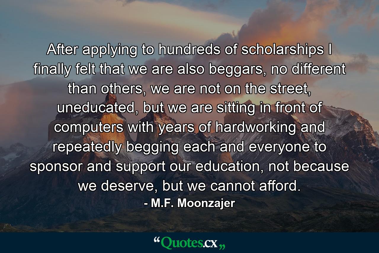 After applying to hundreds of scholarships I finally felt that we are also beggars, no different than others, we are not on the street, uneducated, but we are sitting in front of computers with years of hardworking and repeatedly begging each and everyone to sponsor and support our education, not because we deserve, but we cannot afford. - Quote by M.F. Moonzajer