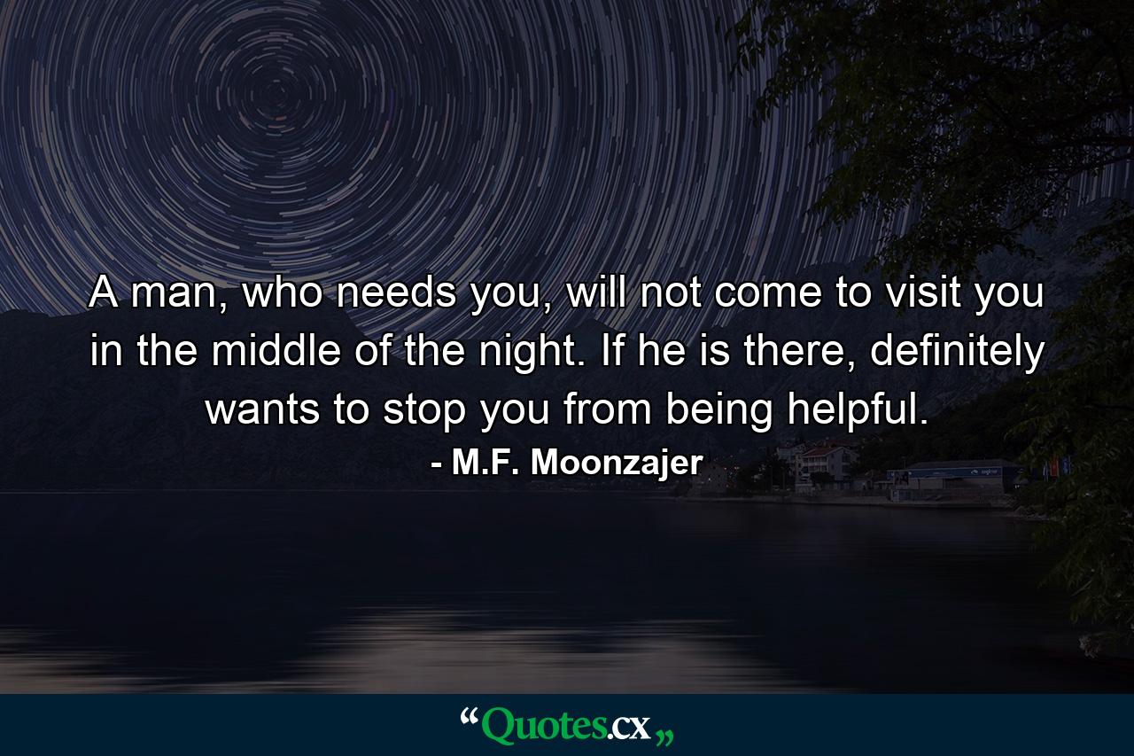 A man, who needs you, will not come to visit you in the middle of the night. If he is there, definitely wants to stop you from being helpful. - Quote by M.F. Moonzajer