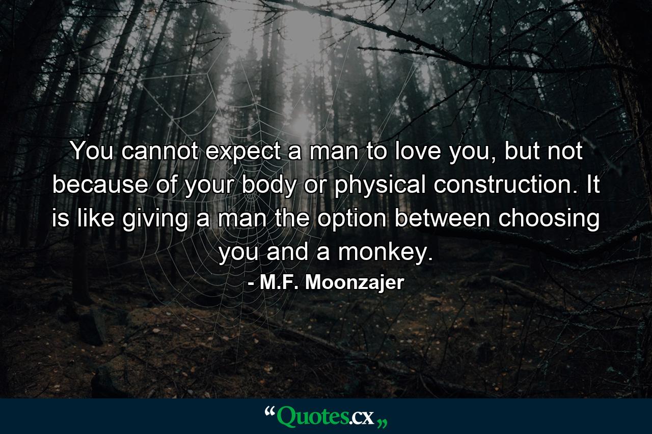 You cannot expect a man to love you, but not because of your body or physical construction. It is like giving a man the option between choosing you and a monkey. - Quote by M.F. Moonzajer