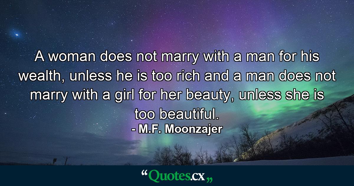 A woman does not marry with a man for his wealth, unless he is too rich and a man does not marry with a girl for her beauty, unless she is too beautiful. - Quote by M.F. Moonzajer