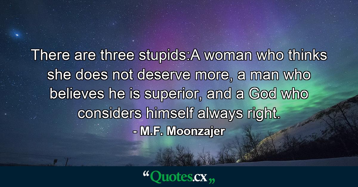 There are three stupids:A woman who thinks she does not deserve more, a man who believes he is superior, and a God who considers himself always right. - Quote by M.F. Moonzajer