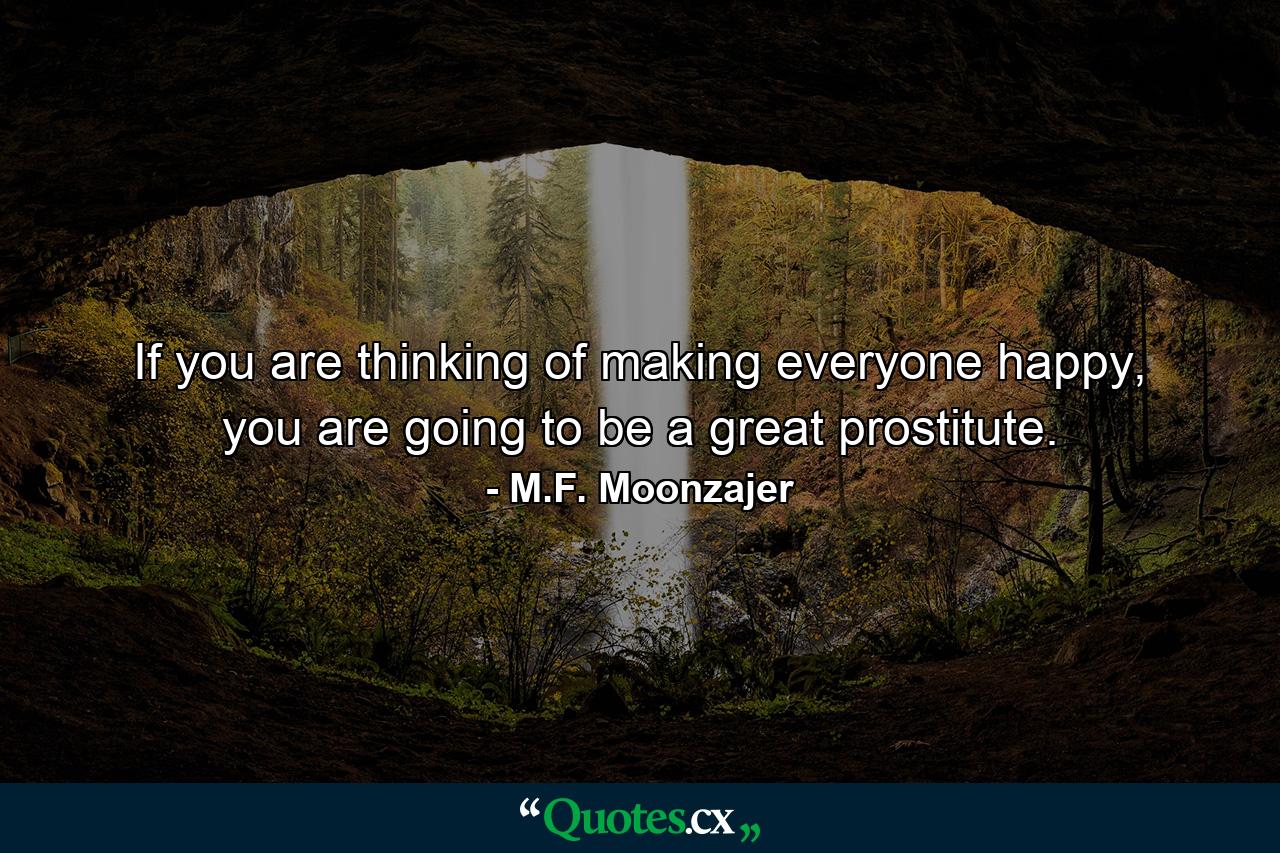 If you are thinking of making everyone happy, you are going to be a great prostitute. - Quote by M.F. Moonzajer