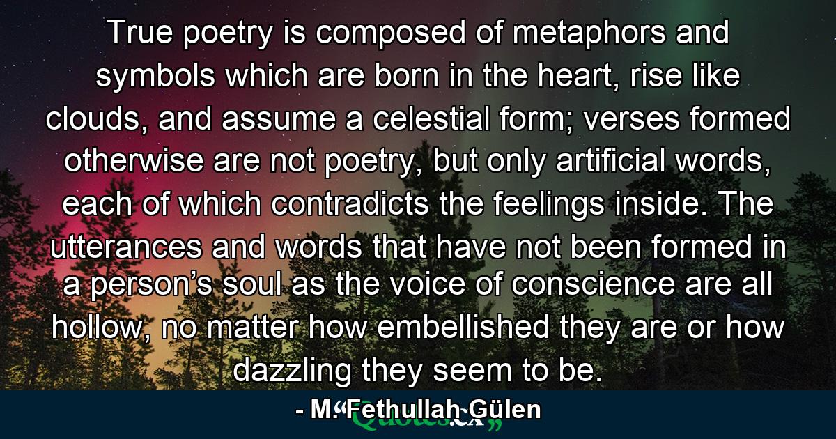 True poetry is composed of metaphors and symbols which are born in the heart, rise like clouds, and assume a celestial form; verses formed otherwise are not poetry, but only artificial words, each of which contradicts the feelings inside. The utterances and words that have not been formed in a person’s soul as the voice of conscience are all hollow, no matter how embellished they are or how dazzling they seem to be. - Quote by M. Fethullah Gülen