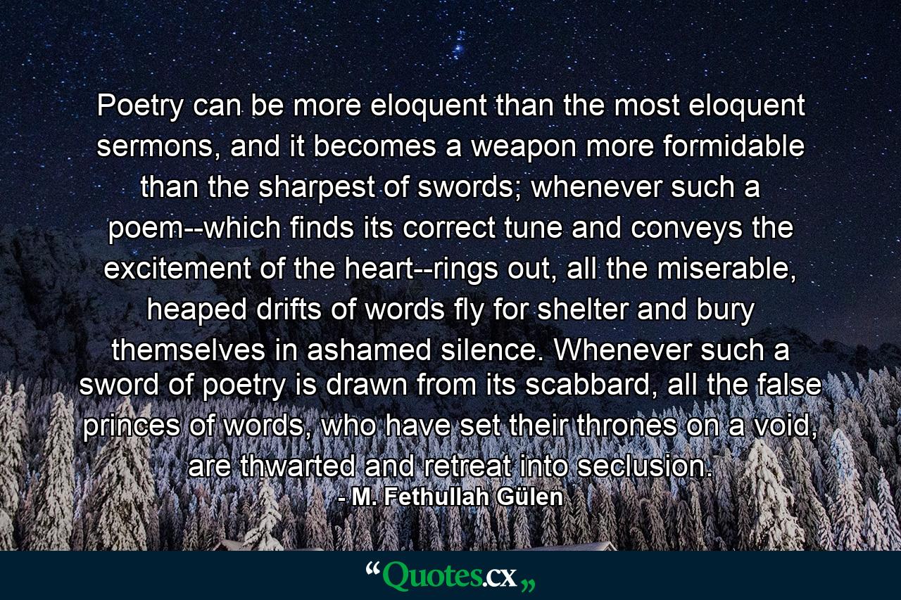 Poetry can be more eloquent than the most eloquent sermons, and it becomes a weapon more formidable than the sharpest of swords; whenever such a poem--which finds its correct tune and conveys the excitement of the heart--rings out, all the miserable, heaped drifts of words fly for shelter and bury themselves in ashamed silence. Whenever such a sword of poetry is drawn from its scabbard, all the false princes of words, who have set their thrones on a void, are thwarted and retreat into seclusion. - Quote by M. Fethullah Gülen