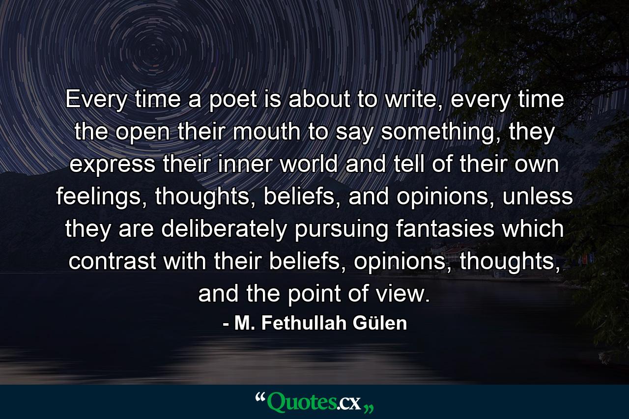 Every time a poet is about to write, every time the open their mouth to say something, they express their inner world and tell of their own feelings, thoughts, beliefs, and opinions, unless they are deliberately pursuing fantasies which contrast with their beliefs, opinions, thoughts, and the point of view. - Quote by M. Fethullah Gülen