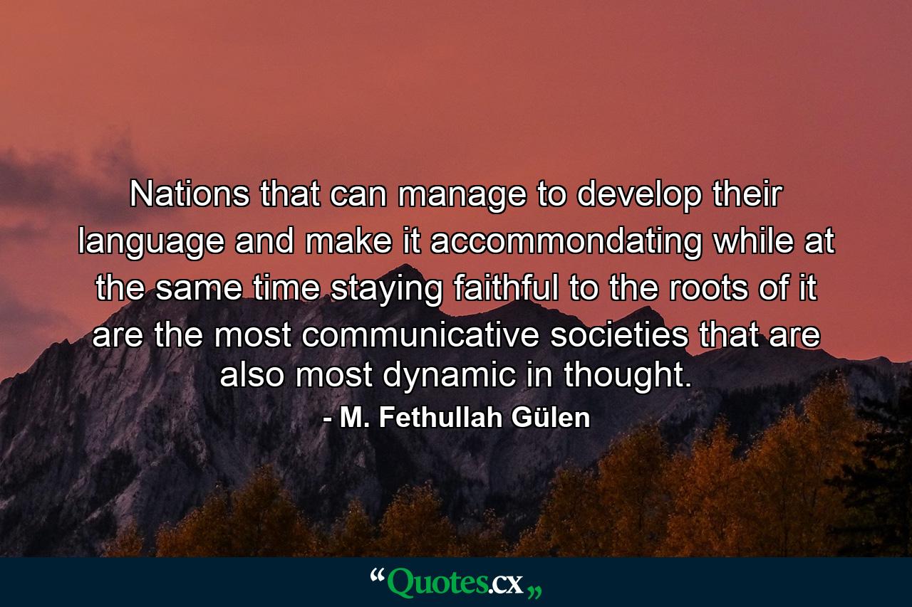 Nations that can manage to develop their language and make it accommondating while at the same time staying faithful to the roots of it are the most communicative societies that are also most dynamic in thought. - Quote by M. Fethullah Gülen