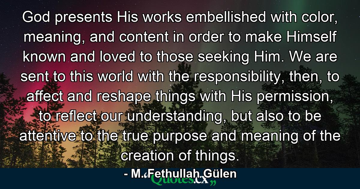 God presents His works embellished with color, meaning, and content in order to make Himself known and loved to those seeking Him. We are sent to this world with the responsibility, then, to affect and reshape things with His permission, to reflect our understanding, but also to be attentive to the true purpose and meaning of the creation of things. - Quote by M. Fethullah Gülen