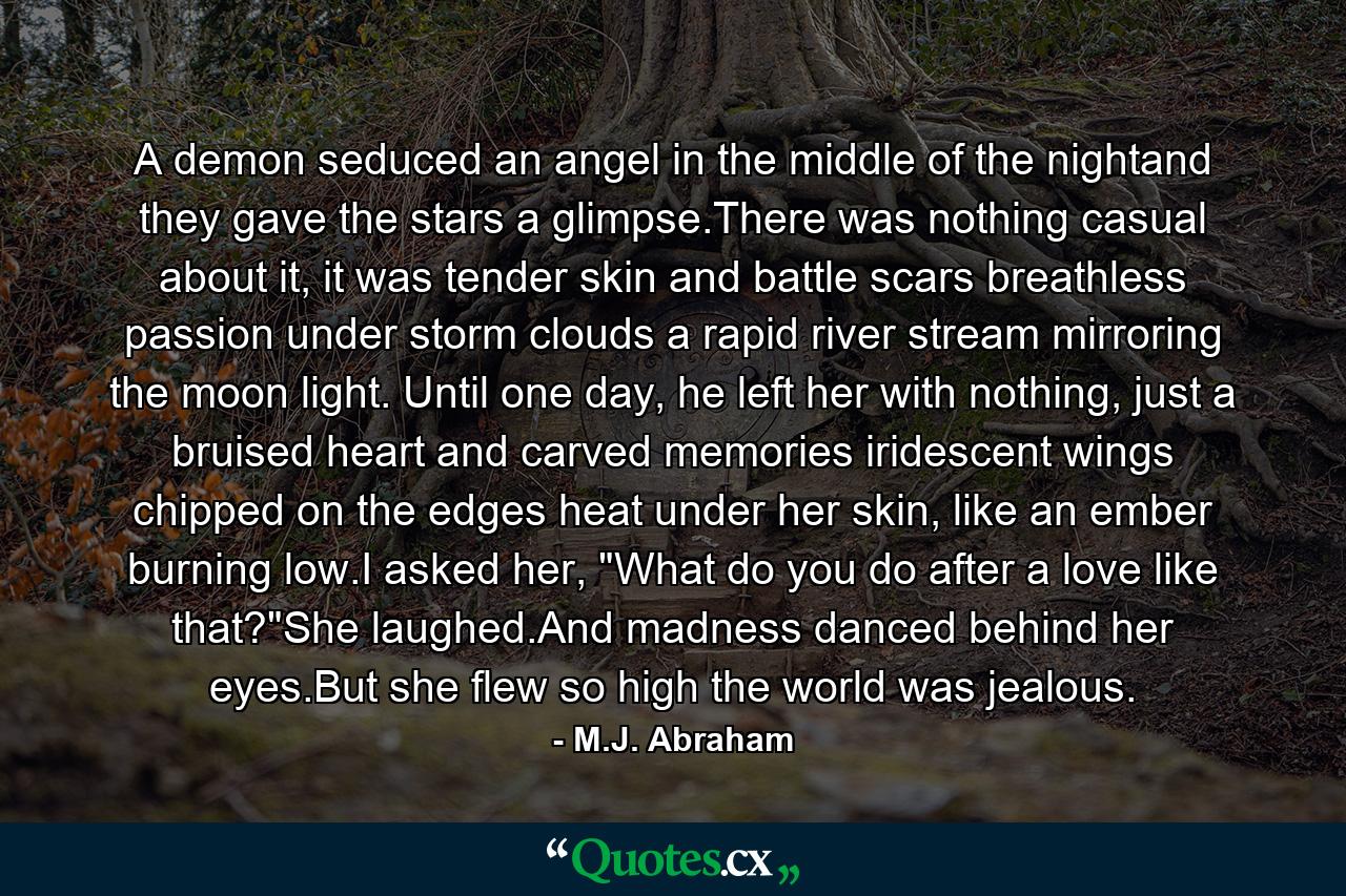 A demon seduced an angel in the middle of the nightand they gave the stars a glimpse.There was nothing casual about it, it was tender skin and battle scars breathless passion under storm clouds a rapid river stream mirroring the moon light. Until one day, he left her with nothing, just a bruised heart and carved memories iridescent wings chipped on the edges heat under her skin, like an ember burning low.I asked her, 