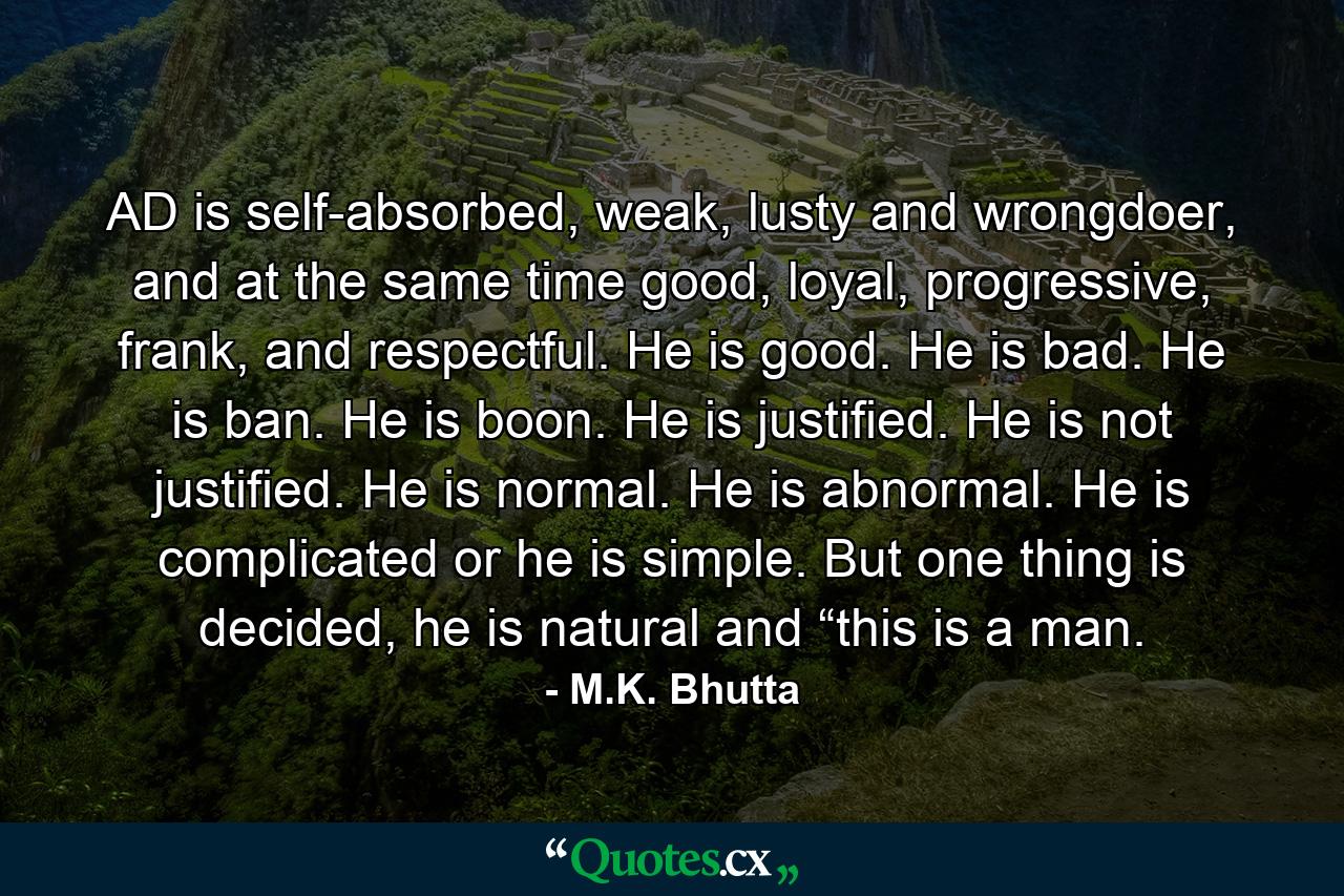 AD is self-absorbed, weak, lusty and wrongdoer, and at the same time good, loyal, progressive, frank, and respectful. He is good. He is bad. He is ban. He is boon. He is justified. He is not justified. He is normal. He is abnormal. He is complicated or he is simple. But one thing is decided, he is natural and “this is a man. - Quote by M.K. Bhutta