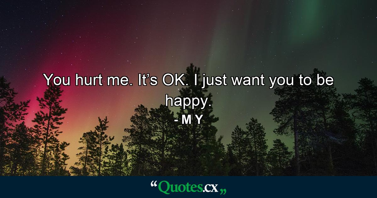 You hurt me. It’s OK. I just want you to be happy. - Quote by M Y