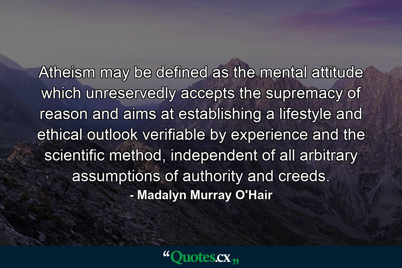 Atheism may be defined as the mental attitude which unreservedly accepts the supremacy of reason and aims at establishing a lifestyle and ethical outlook verifiable by experience and the scientific method, independent of all arbitrary assumptions of authority and creeds. - Quote by Madalyn Murray O'Hair