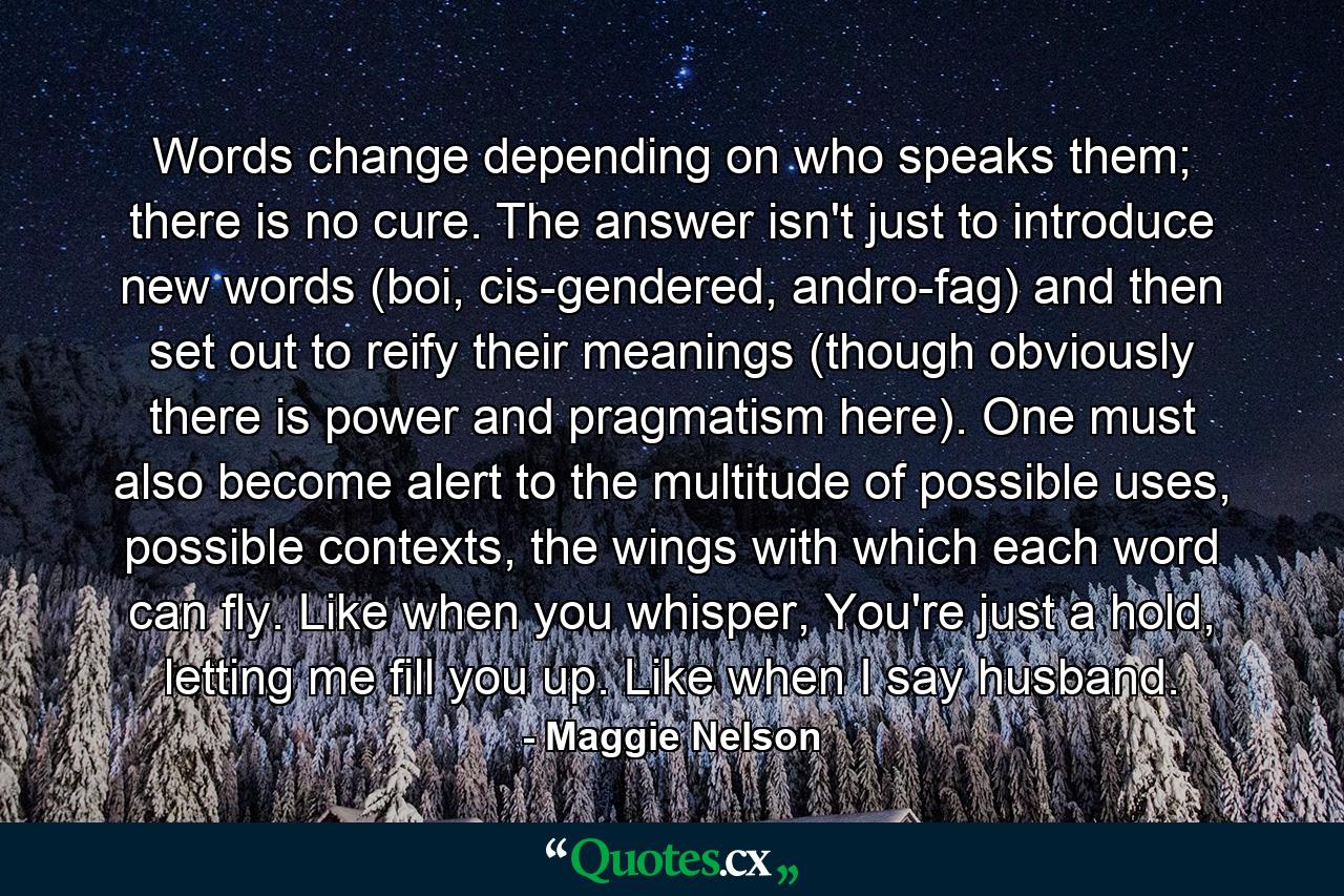 Words change depending on who speaks them; there is no cure. The answer isn't just to introduce new words (boi, cis-gendered, andro-fag) and then set out to reify their meanings (though obviously there is power and pragmatism here). One must also become alert to the multitude of possible uses, possible contexts, the wings with which each word can fly. Like when you whisper, You're just a hold, letting me fill you up. Like when I say husband. - Quote by Maggie Nelson