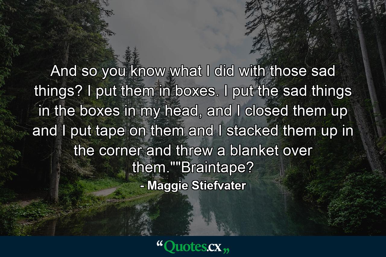 And so you know what I did with those sad things? I put them in boxes. I put the sad things in the boxes in my head, and I closed them up and I put tape on them and I stacked them up in the corner and threw a blanket over them.