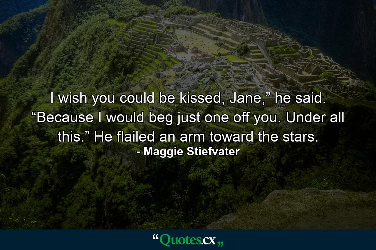 I wish you could be kissed, Jane,” he said. “Because I would beg just one off you. Under all this.” He flailed an arm toward the stars. - Quote by Maggie Stiefvater