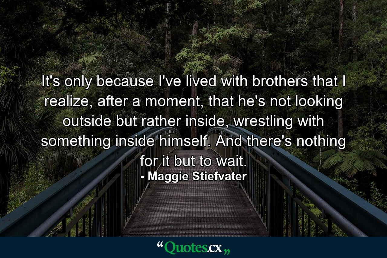 It's only because I've lived with brothers that I realize, after a moment, that he's not looking outside but rather inside, wrestling with something inside himself. And there's nothing for it but to wait. - Quote by Maggie Stiefvater