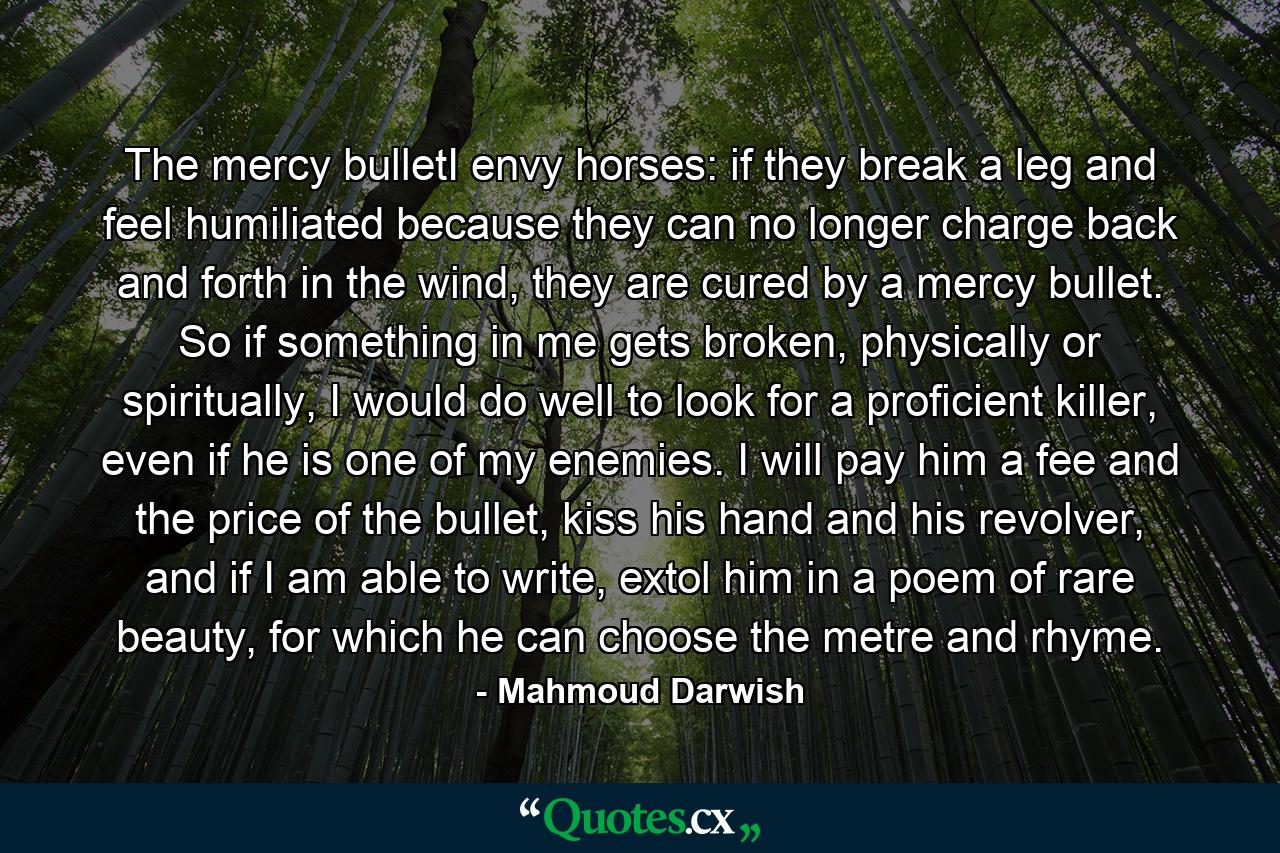 The mercy bulletI envy horses: if they break a leg and feel humiliated because they can no longer charge back and forth in the wind, they are cured by a mercy bullet. So if something in me gets broken, physically or spiritually, I would do well to look for a proficient killer, even if he is one of my enemies. I will pay him a fee and the price of the bullet, kiss his hand and his revolver, and if I am able to write, extol him in a poem of rare beauty, for which he can choose the metre and rhyme. - Quote by Mahmoud Darwish