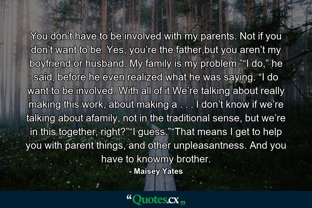 You don’t have to be involved with my parents. Not if you don’t want to be. Yes, you’re the father,but you aren’t my boyfriend or husband. My family is my problem.”“I do,” he said, before he even realized what he was saying. “I do want to be involved. With all of it.We’re talking about really making this work, about making a . . . I don’t know if we’re talking about afamily, not in the traditional sense, but we’re in this together, right?”“I guess.”“That means I get to help you with parent things, and other unpleasantness. And you have to knowmy brother. - Quote by Maisey Yates