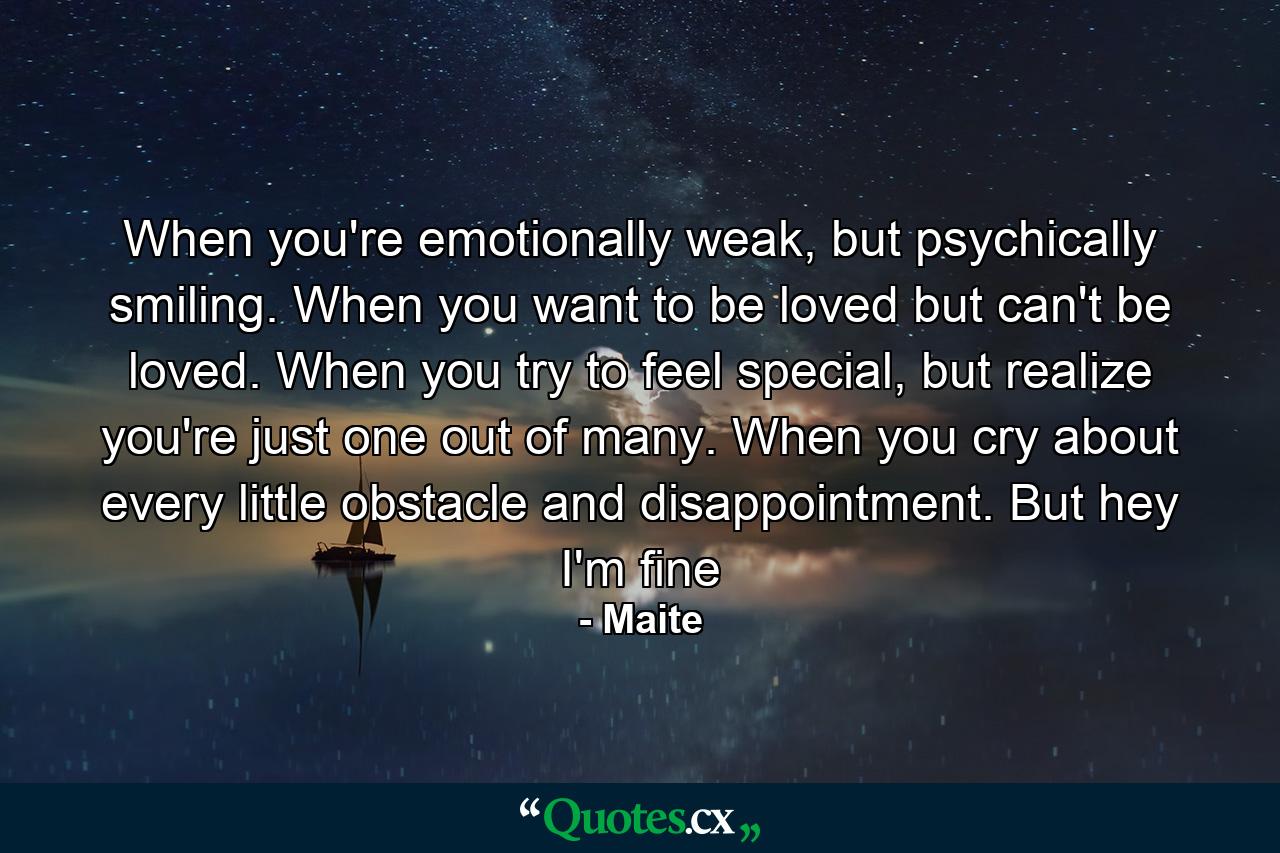 When you're emotionally weak, but psychically smiling. When you want to be loved but can't be loved. When you try to feel special, but realize you're just one out of many. When you cry about every little obstacle and disappointment. But hey I'm fine - Quote by Maite