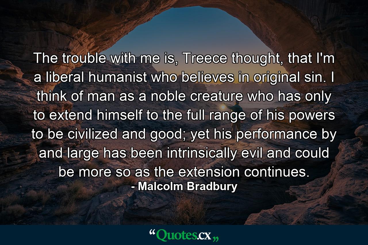 The trouble with me is, Treece thought, that I'm a liberal humanist who believes in original sin. I think of man as a noble creature who has only to extend himself to the full range of his powers to be civilized and good; yet his performance by and large has been intrinsically evil and could be more so as the extension continues. - Quote by Malcolm Bradbury