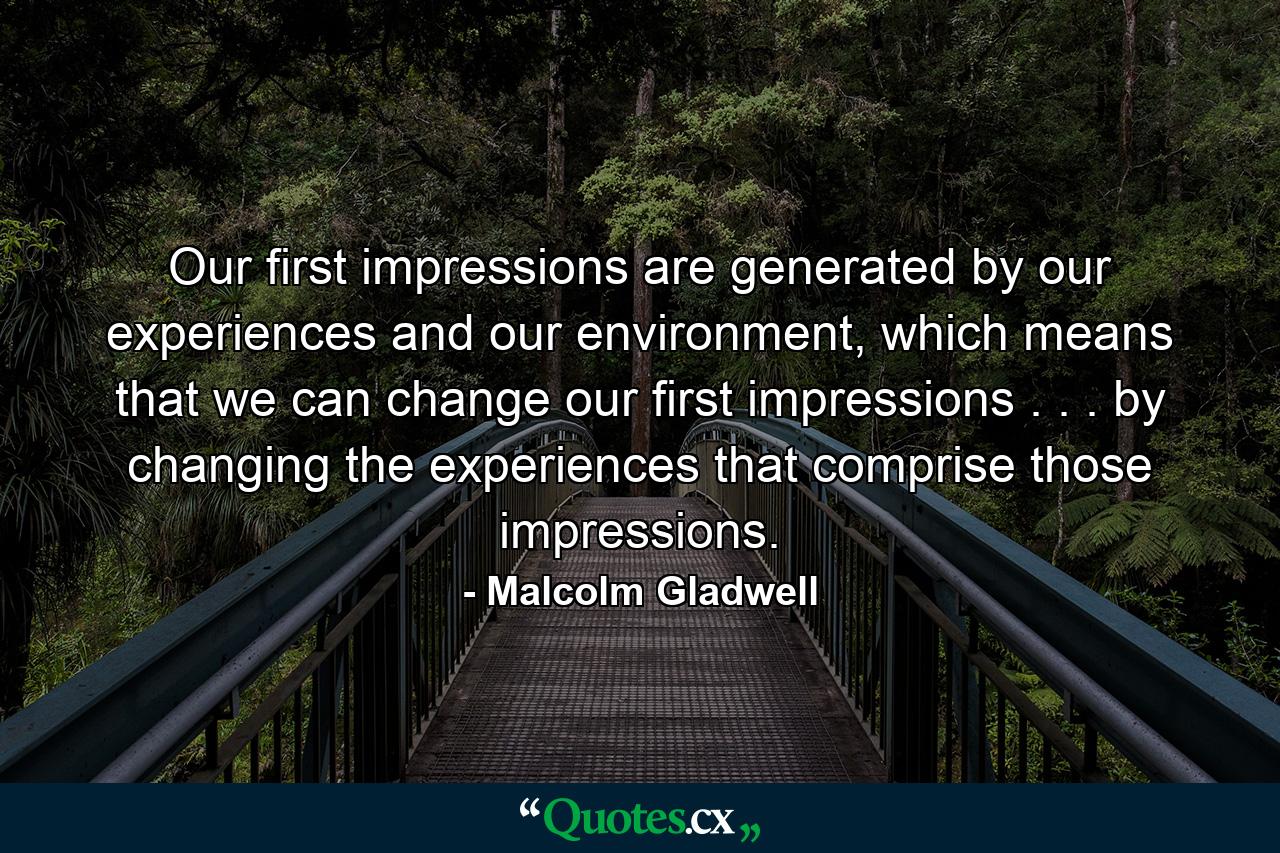 Our first impressions are generated by our experiences and our environment, which means that we can change our first impressions . . . by changing the experiences that comprise those impressions. - Quote by Malcolm Gladwell