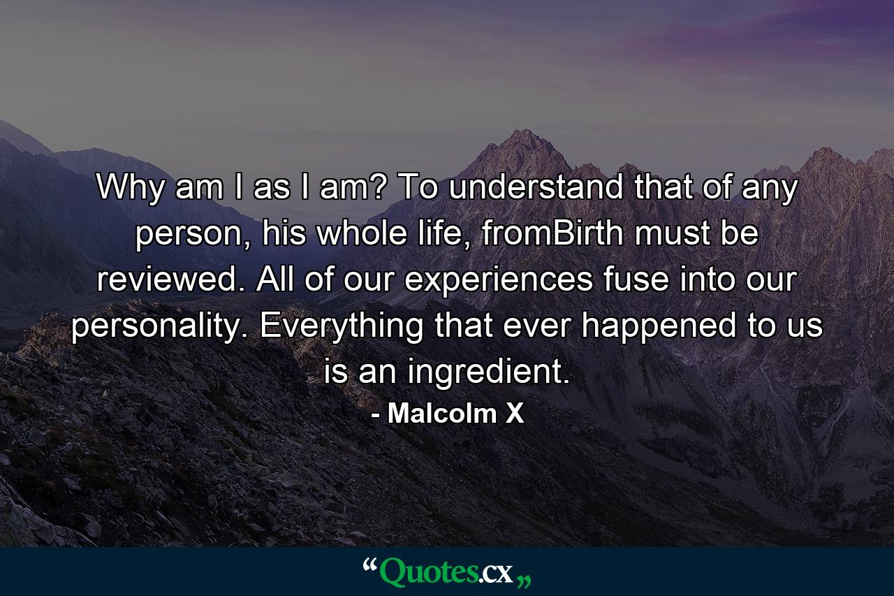 Why am I as I am? To understand that of any person, his whole life, fromBirth must be reviewed. All of our experiences fuse into our personality. Everything that ever happened to us is an ingredient. - Quote by Malcolm X