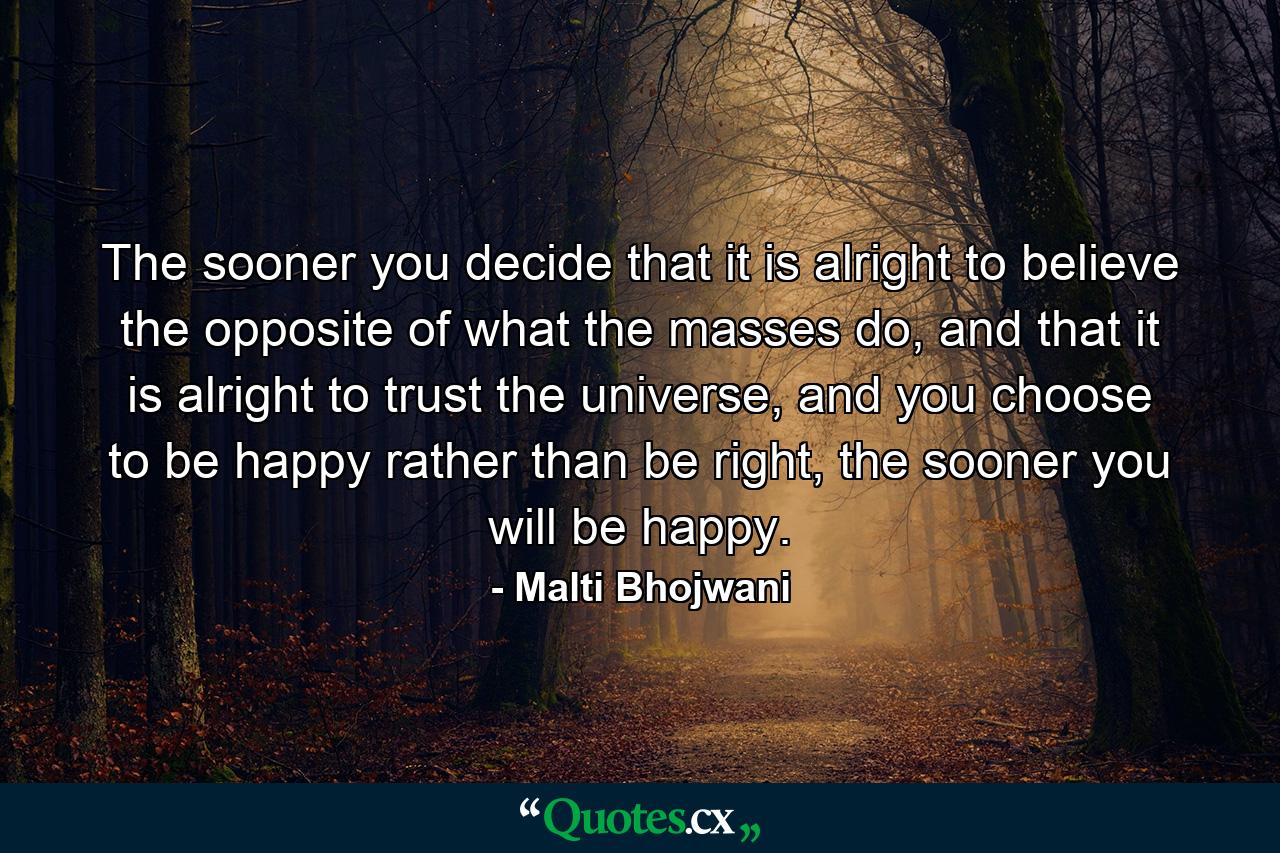 The sooner you decide that it is alright to believe the opposite of what the masses do, and that it is alright to trust the universe, and you choose to be happy rather than be right, the sooner you will be happy. - Quote by Malti Bhojwani