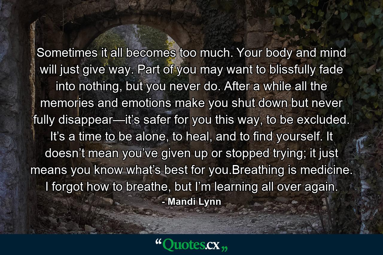 Sometimes it all becomes too much. Your body and mind will just give way. Part of you may want to blissfully fade into nothing, but you never do. After a while all the memories and emotions make you shut down but never fully disappear—it’s safer for you this way, to be excluded. It’s a time to be alone, to heal, and to find yourself. It doesn’t mean you’ve given up or stopped trying; it just means you know what’s best for you.Breathing is medicine. I forgot how to breathe, but I’m learning all over again. - Quote by Mandi Lynn