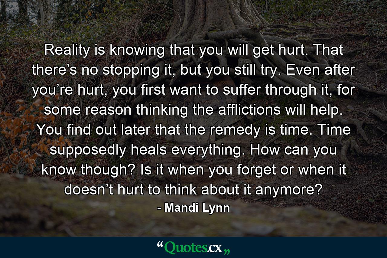 Reality is knowing that you will get hurt. That there’s no stopping it, but you still try. Even after you’re hurt, you first want to suffer through it, for some reason thinking the afflictions will help. You find out later that the remedy is time. Time supposedly heals everything. How can you know though? Is it when you forget or when it doesn’t hurt to think about it anymore? - Quote by Mandi Lynn