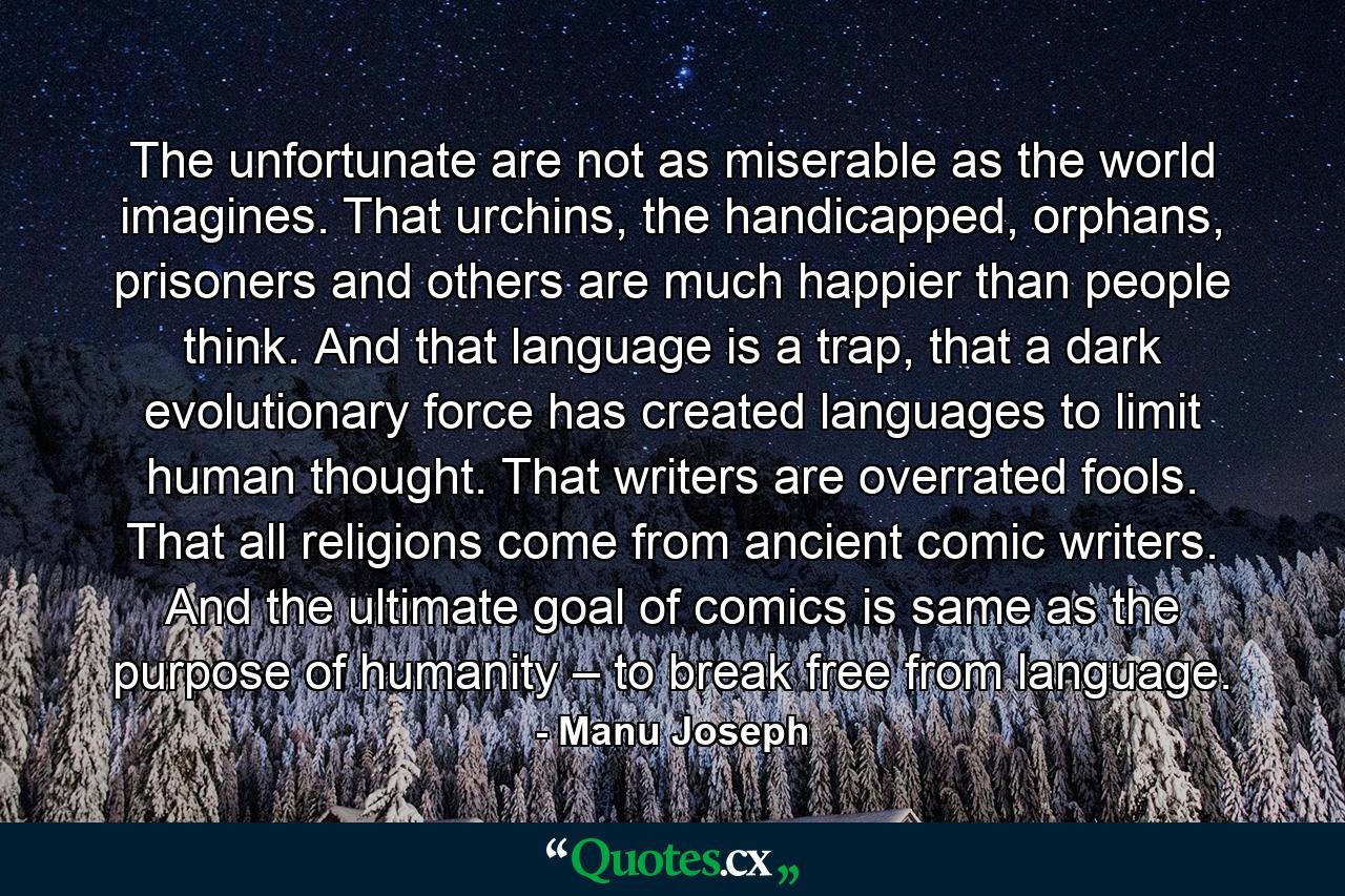 The unfortunate are not as miserable as the world imagines. That urchins, the handicapped, orphans, prisoners and others are much happier than people think. And that language is a trap, that a dark evolutionary force has created languages to limit human thought. That writers are overrated fools. That all religions come from ancient comic writers. And the ultimate goal of comics is same as the purpose of humanity – to break free from language. - Quote by Manu Joseph