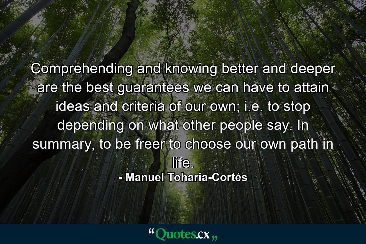 Comprehending and knowing better and deeper are the best guarantees we can have to attain ideas and criteria of our own; i.e. to stop depending on what other people say. In summary, to be freer to choose our own path in life. - Quote by Manuel Toharia-Cortés