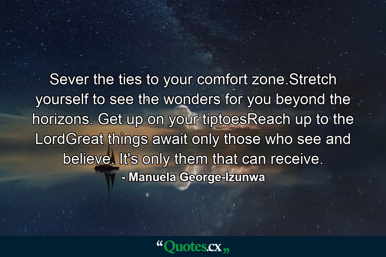 Sever the ties to your comfort zone.Stretch yourself to see the wonders for you beyond the horizons. Get up on your tiptoesReach up to the LordGreat things await only those who see and believe. It's only them that can receive. - Quote by Manuela George-Izunwa