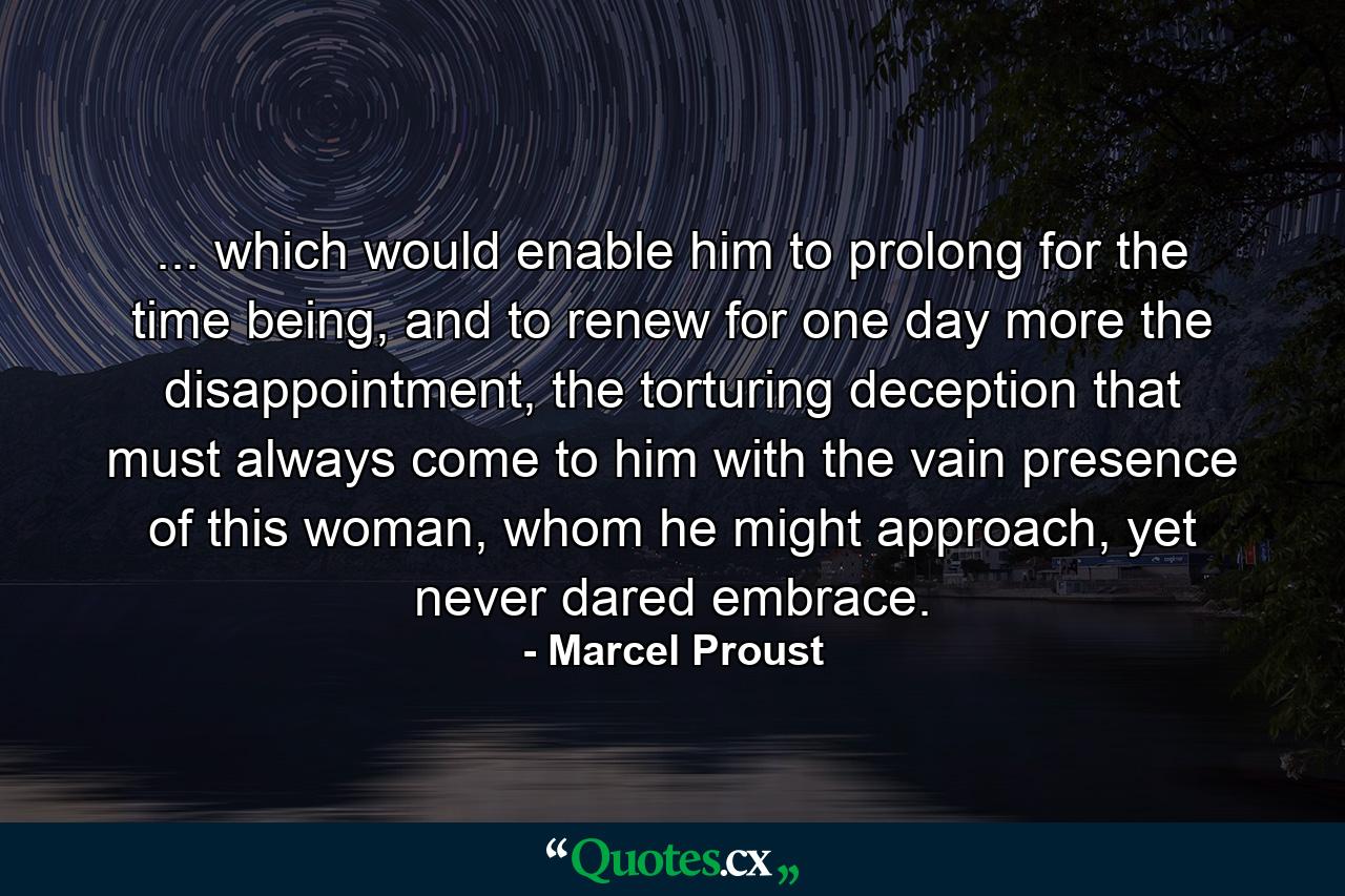 ... which would enable him to prolong for the time being, and to renew for one day more the disappointment, the torturing deception that must always come to him with the vain presence of this woman, whom he might approach, yet never dared embrace. - Quote by Marcel Proust